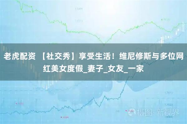 老虎配资 【社交秀】享受生活！维尼修斯与多位网红美女度假_妻子_女友_一家