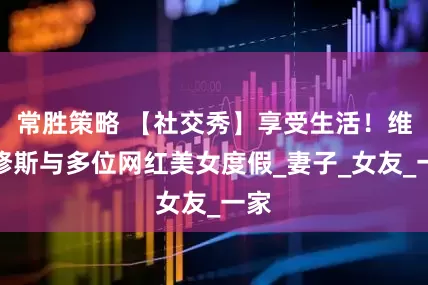 常胜策略 【社交秀】享受生活！维尼修斯与多位网红美女度假_妻子_女友_一家
