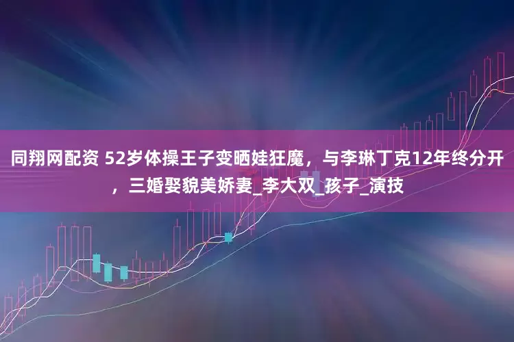 同翔网配资 52岁体操王子变晒娃狂魔，与李琳丁克12年终分开，三婚娶貌美娇妻_李大双_孩子_演技