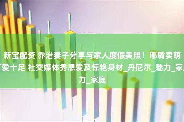 新宝配资 乔治妻子分享与家人度假美照！嘟嘴卖萌可爱十足 社交媒体秀恩爱及惊艳身材_丹尼尔_魅力_家庭