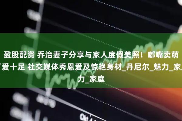 盈股配资 乔治妻子分享与家人度假美照！嘟嘴卖萌可爱十足 社交媒体秀恩爱及惊艳身材_丹尼尔_魅力_家庭