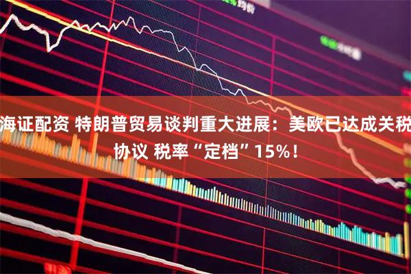 海证配资 特朗普贸易谈判重大进展：美欧已达成关税协议 税率“定档”15%！