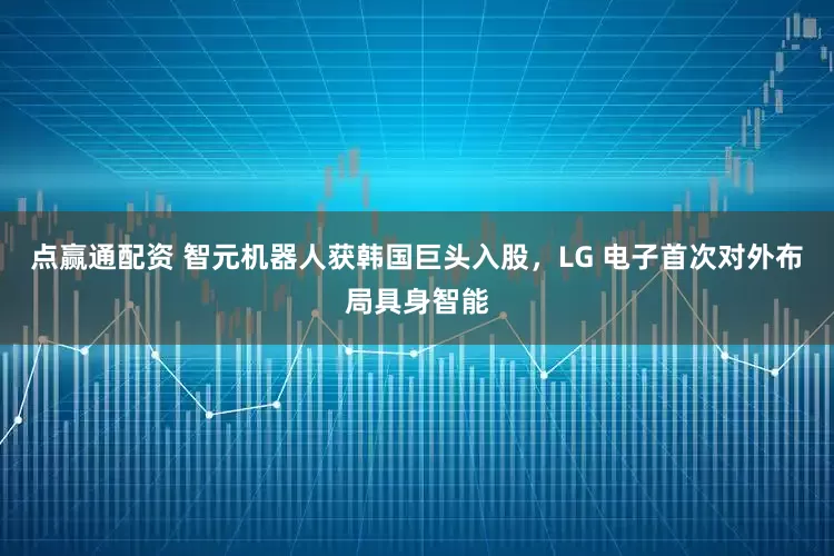 点赢通配资 智元机器人获韩国巨头入股，LG 电子首次对外布局具身智能
