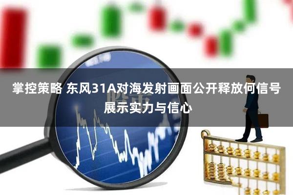 掌控策略 东风31A对海发射画面公开释放何信号 展示实力与信心