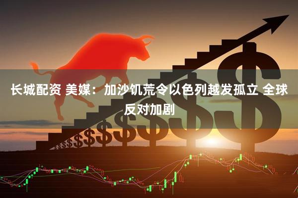 长城配资 美媒：加沙饥荒令以色列越发孤立 全球反对加剧