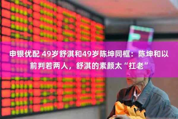 申银优配 49岁舒淇和49岁陈坤同框：陈坤和以前判若两人，舒淇的素颜太“扛老”