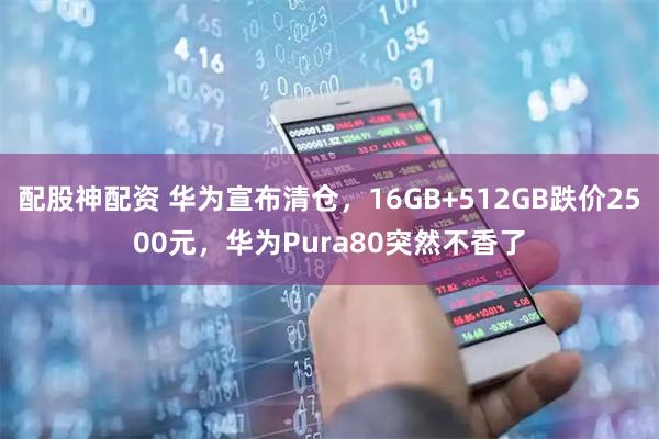 配股神配资 华为宣布清仓，16GB+512GB跌价2500元，华为Pura80突然不香了