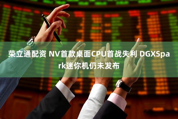 荣立通配资 NV首款桌面CPU首战失利 DGXSpark迷你机仍未发布