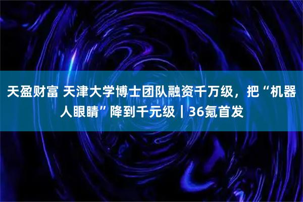 天盈财富 天津大学博士团队融资千万级，把“机器人眼睛”降到千元级｜36氪首发