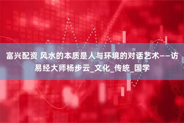 富兴配资 风水的本质是人与环境的对话艺术——访易经大师杨步云_文化_传统_国学
