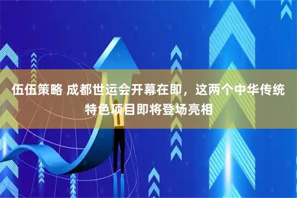 伍伍策略 成都世运会开幕在即，这两个中华传统特色项目即将登场亮相
