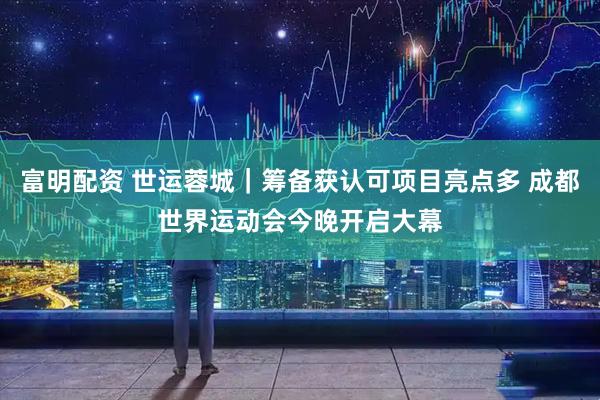 富明配资 世运蓉城｜筹备获认可项目亮点多 成都世界运动会今晚开启大幕