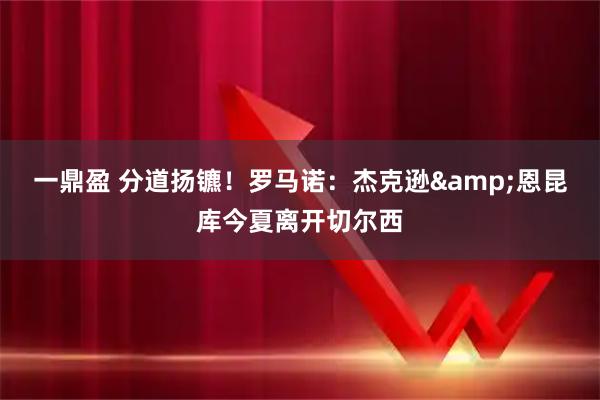 一鼎盈 分道扬镳！罗马诺：杰克逊&恩昆库今夏离开切尔西
