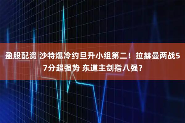 盈股配资 沙特爆冷约旦升小组第二！拉赫曼两战57分超强势 东道主剑指八强？