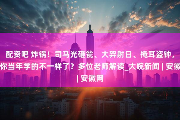 配资吧 炸锅！司马光砸瓮、大羿射日、掩耳盗钟，和你当年学的不一样了？多位老师解读_大皖新闻 | 安徽网
