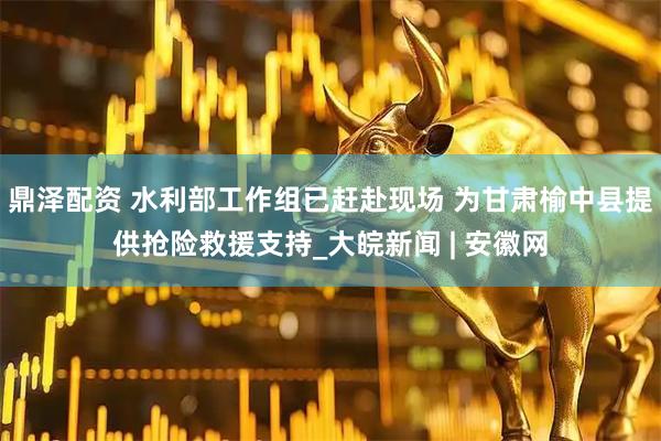 鼎泽配资 水利部工作组已赶赴现场 为甘肃榆中县提供抢险救援支持_大皖新闻 | 安徽网