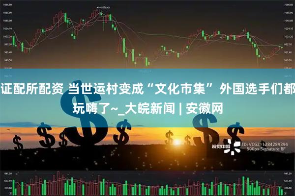 证配所配资 当世运村变成“文化市集” 外国选手们都玩嗨了~_大皖新闻 | 安徽网