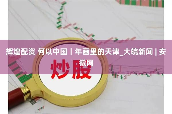 辉煌配资 何以中国｜年画里的天津_大皖新闻 | 安徽网