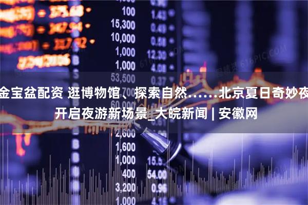 金宝盆配资 逛博物馆、探索自然……北京夏日奇妙夜 开启夜游新场景_大皖新闻 | 安徽网