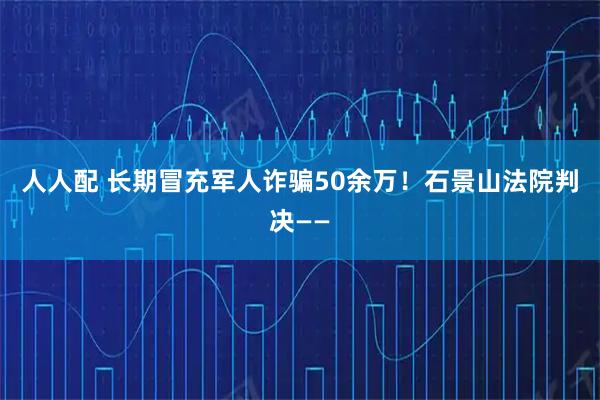 人人配 长期冒充军人诈骗50余万！石景山法院判决——