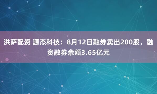 洪萨配资 源杰科技：8月12日融券卖出200股，融资融券余额3.65亿元