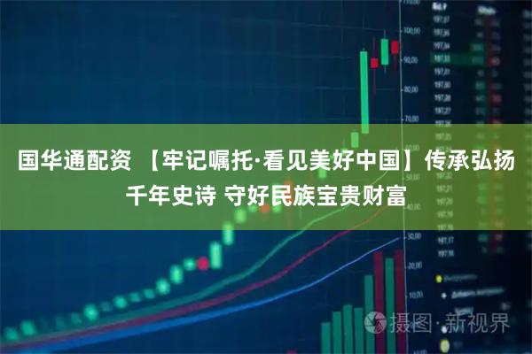 国华通配资 【牢记嘱托·看见美好中国】传承弘扬千年史诗 守好民族宝贵财富