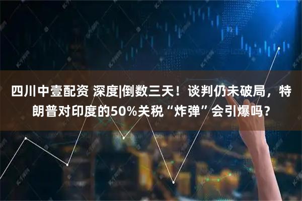 四川中壹配资 深度|倒数三天！谈判仍未破局，特朗普对印度的50%关税“炸弹”会引爆吗？