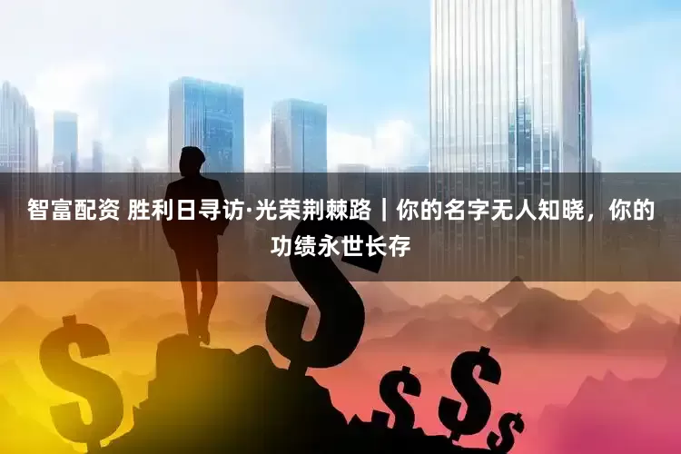 智富配资 胜利日寻访·光荣荆棘路｜你的名字无人知晓，你的功绩永世长存