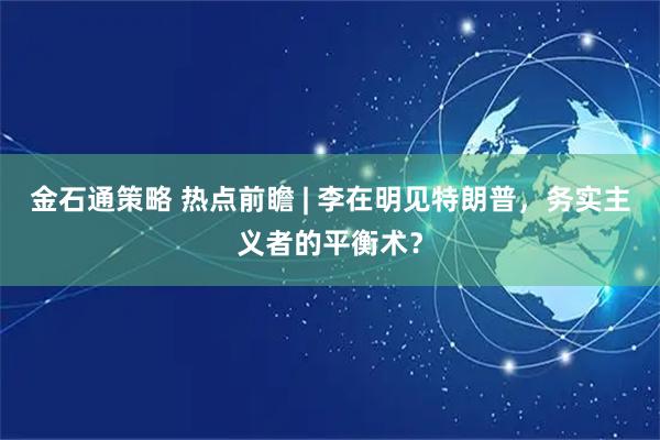 金石通策略 热点前瞻 | 李在明见特朗普，务实主义者的平衡术？