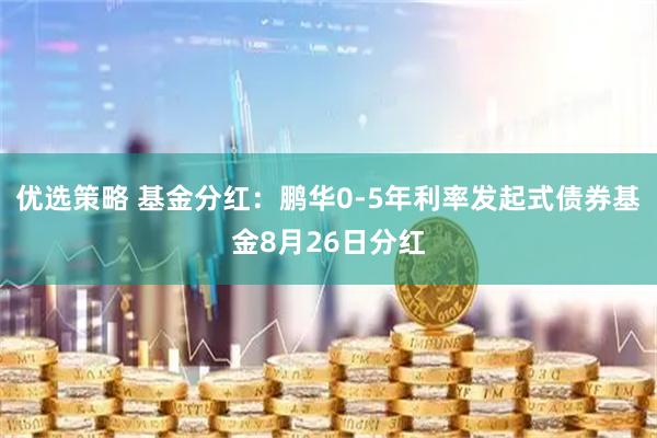 优选策略 基金分红：鹏华0-5年利率发起式债券基金8月26日分红