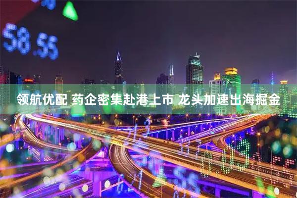 领航优配 药企密集赴港上市 龙头加速出海掘金