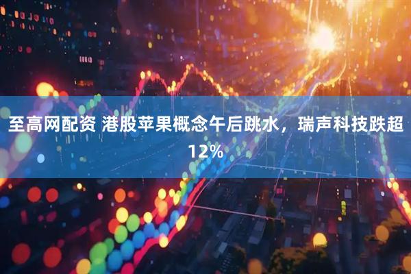 至高网配资 港股苹果概念午后跳水，瑞声科技跌超12%