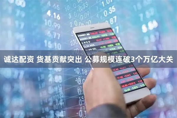 诚达配资 货基贡献突出 公募规模连破3个万亿大关
