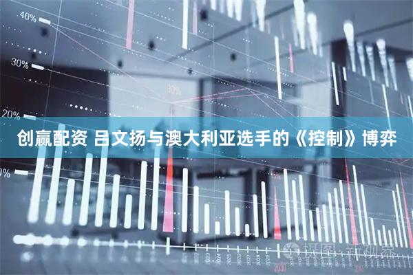 创赢配资 吕文扬与澳大利亚选手的《控制》博弈