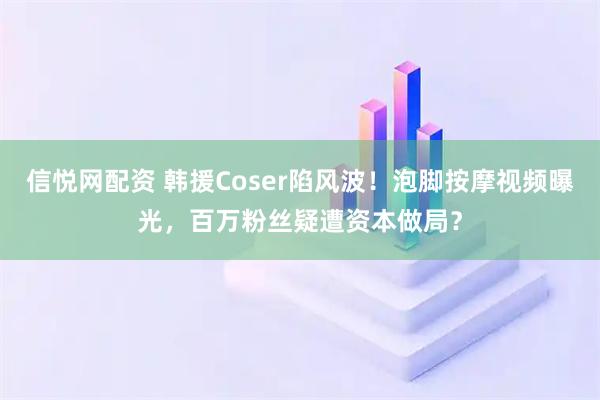 信悦网配资 韩援Coser陷风波！泡脚按摩视频曝光，百万粉丝疑遭资本做局？