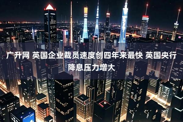 广升网 英国企业裁员速度创四年来最快 英国央行降息压力增大