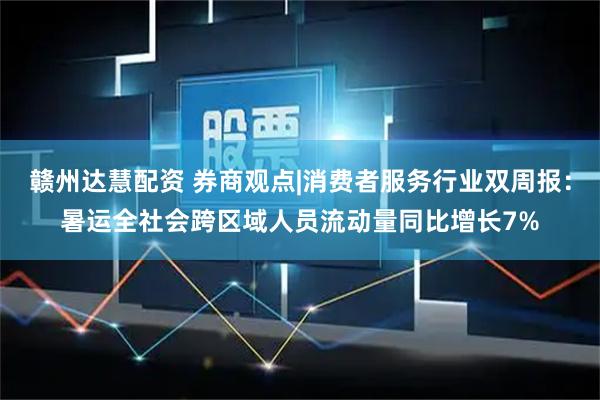 赣州达慧配资 券商观点|消费者服务行业双周报：暑运全社会跨区域人员流动量同比增长7%