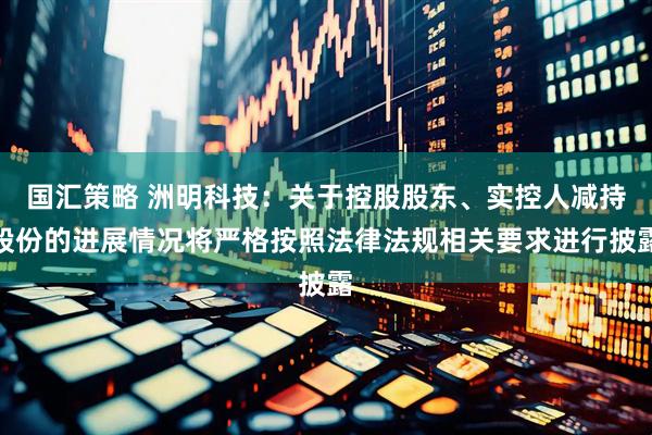 国汇策略 洲明科技：关于控股股东、实控人减持股份的进展情况将严格按照法律法规相关要求进行披露