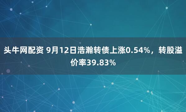 头牛网配资 9月12日浩瀚转债上涨0.54%，转股溢价率39.83%
