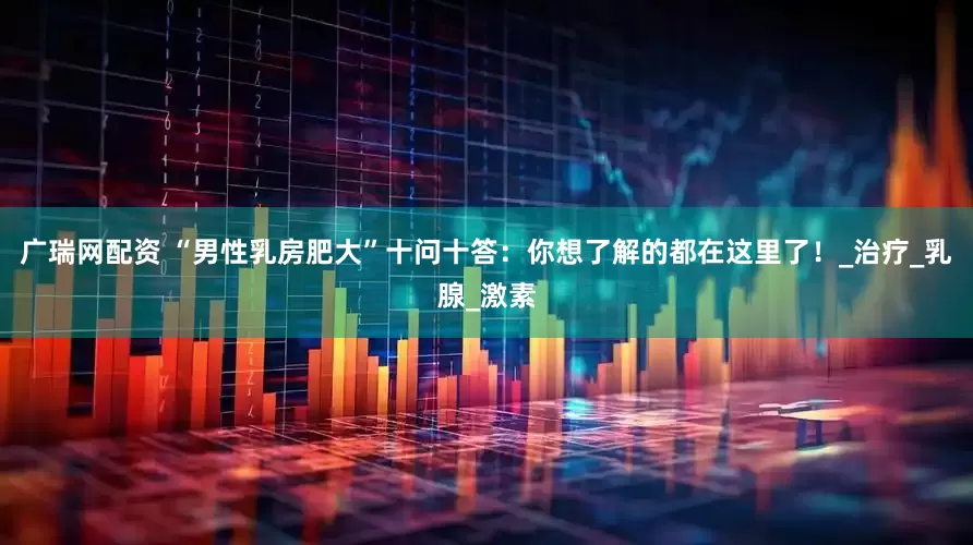 广瑞网配资 “男性乳房肥大”十问十答：你想了解的都在这里了！_治疗_乳腺_激素