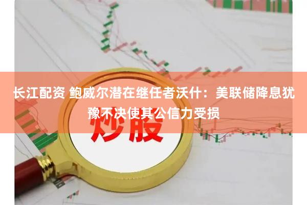 长江配资 鲍威尔潜在继任者沃什：美联储降息犹豫不决使其公信力受损