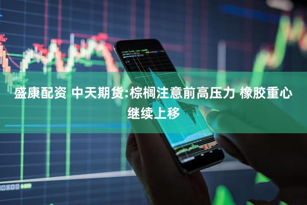 盛康配资 中天期货:棕榈注意前高压力 橡胶重心继续上移