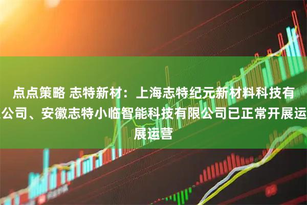 点点策略 志特新材：上海志特纪元新材料科技有限公司、安徽志特小临智能科技有限公司已正常开展运营