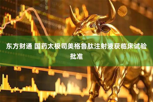 东方财通 国药太极司美格鲁肽注射液获临床试验批准