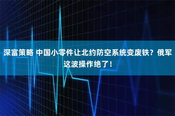 深富策略 中国小零件让北约防空系统变废铁？俄军这波操作绝了！