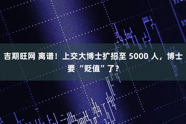 吉期旺网 离谱!上交大博士扩招至 5000 人,博士要 “贬值”了?