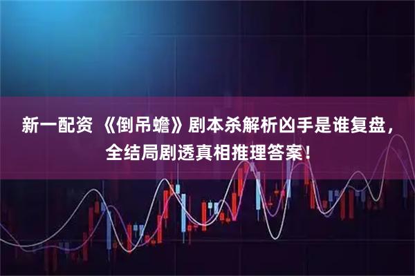新一配资 《倒吊蟾》剧本杀解析凶手是谁复盘，全结局剧透真相推理答案！