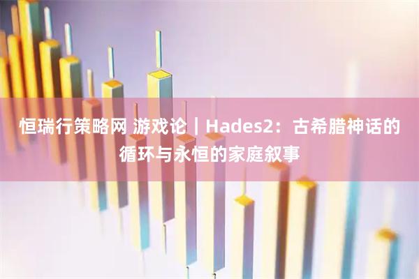 恒瑞行策略网 游戏论｜Hades2：古希腊神话的循环与永恒的家庭叙事