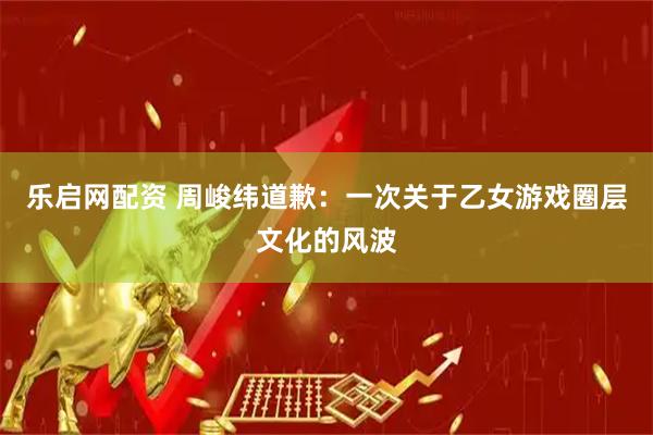 乐启网配资 周峻纬道歉：一次关于乙女游戏圈层文化的风波