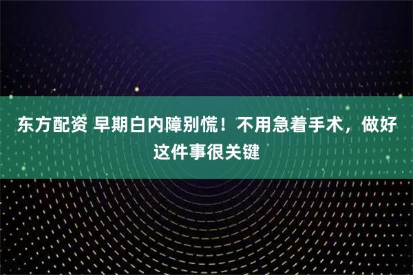 东方配资 早期白内障别慌！不用急着手术，做好这件事很关键